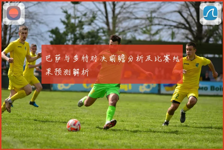 巴萨与多特对决前瞻分析及比赛结果预测解析