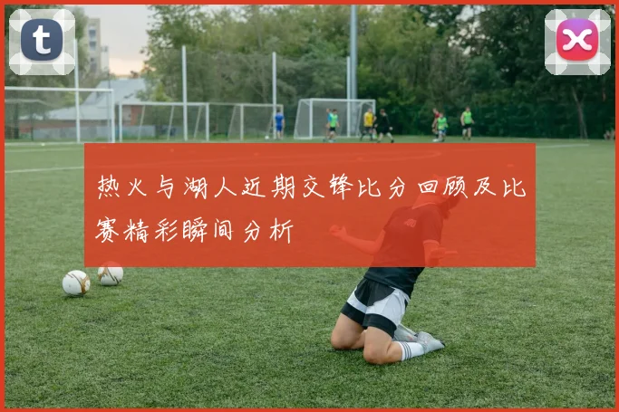 热火与湖人近期交锋比分回顾及比赛精彩瞬间分析