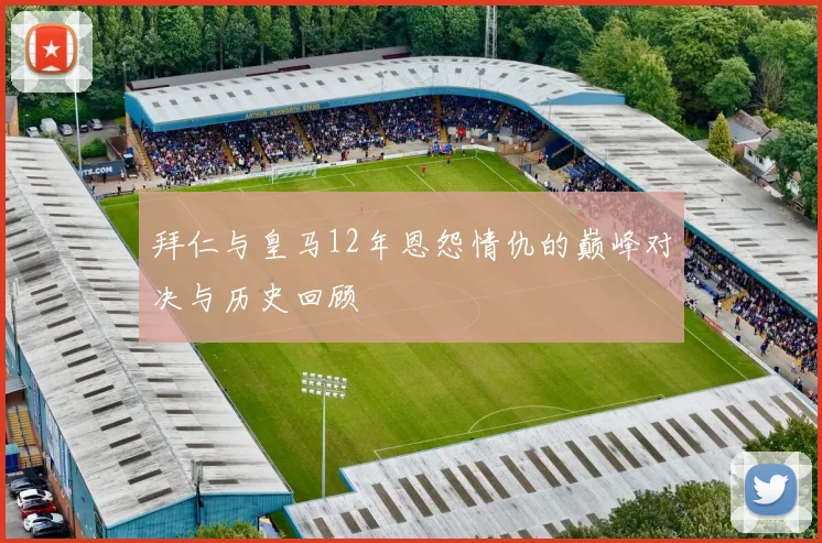 拜仁与皇马12年恩怨情仇的巅峰对决与历史回顾