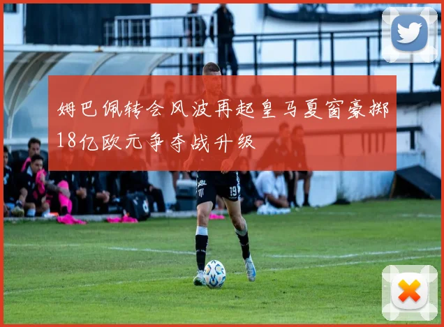 姆巴佩转会风波再起皇马夏窗豪掷18亿欧元争夺战升级