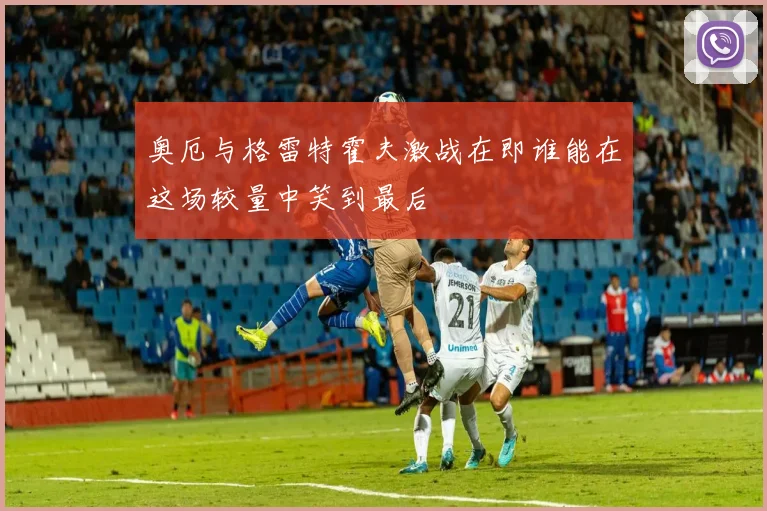 奥厄与格雷特霍夫激战在即谁能在这场较量中笑到最后