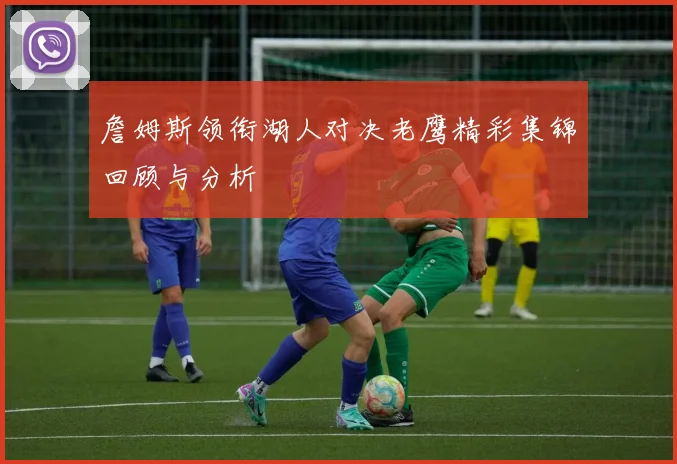 詹姆斯领衔湖人对决老鹰精彩集锦回顾与分析