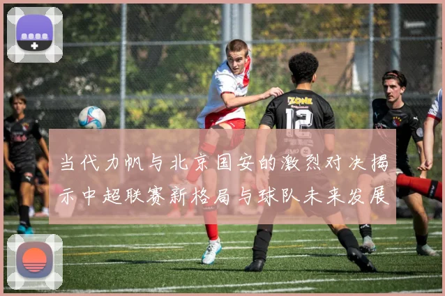 当代力帆与北京国安的激烈对决揭示中超联赛新格局与球队未来发展潜力