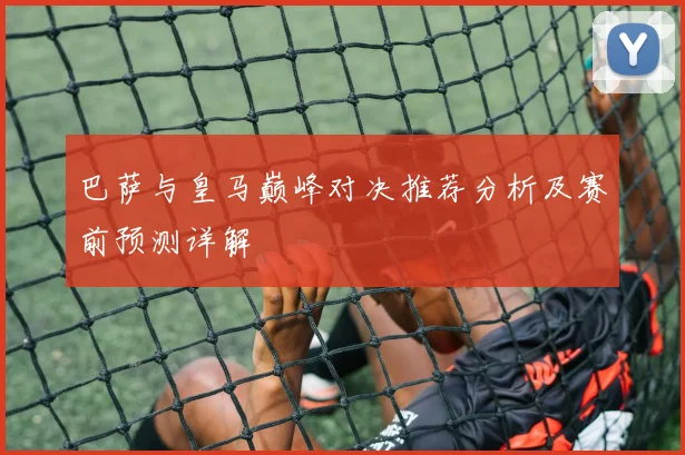 巴萨与皇马巅峰对决推荐分析及赛前预测详解