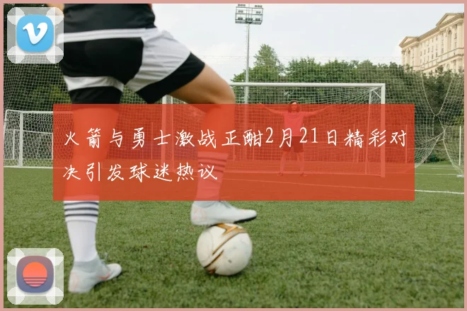 火箭与勇士激战正酣2月21日精彩对决引发球迷热议