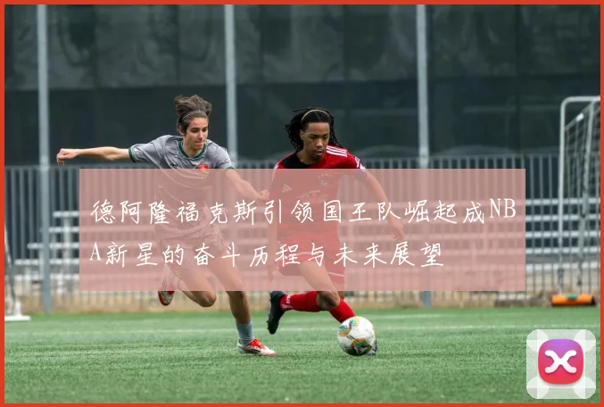 德阿隆福克斯引领国王队崛起成NBA新星的奋斗历程与未来展望