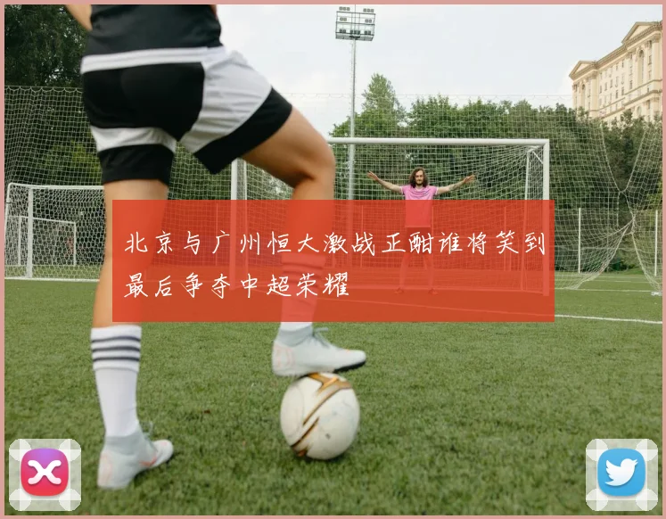 北京与广州恒大激战正酣谁将笑到最后争夺中超荣耀