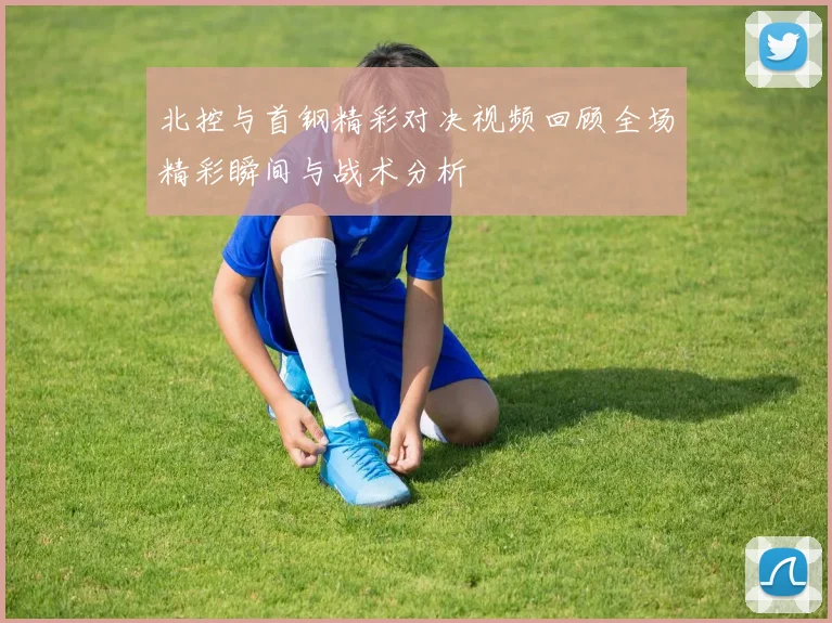 北控与首钢精彩对决视频回顾全场精彩瞬间与战术分析