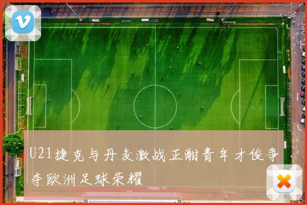 U21捷克与丹麦激战正酣青年才俊争夺欧洲足球荣耀