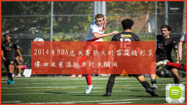 2014年NBA总决赛热火对雷霆精彩录像回放重温经典对决瞬间