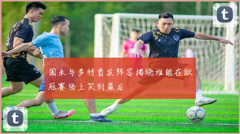 国米与多特首发阵容揭晓谁能在欧冠赛场上笑到最后