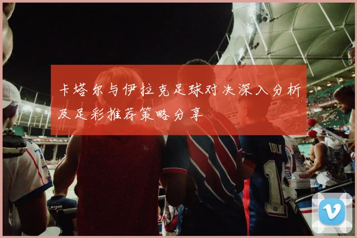 卡塔尔与伊拉克足球对决深入分析及足彩推荐策略分享