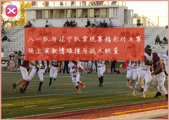 八一队与辽宁队常规赛精彩对决赛场上演激情碰撞与战术较量