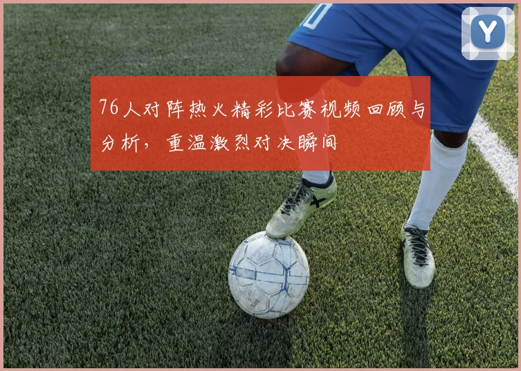 76人对阵热火精彩比赛视频回顾与分析，重温激烈对决瞬间