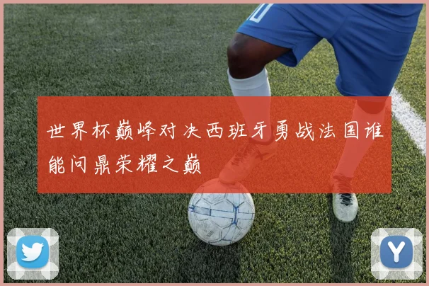 世界杯巅峰对决西班牙勇战法国谁能问鼎荣耀之巅