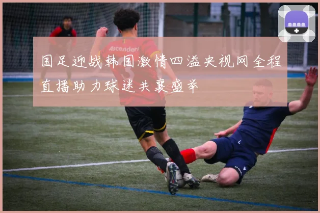 国足迎战韩国激情四溢央视网全程直播助力球迷共襄盛举