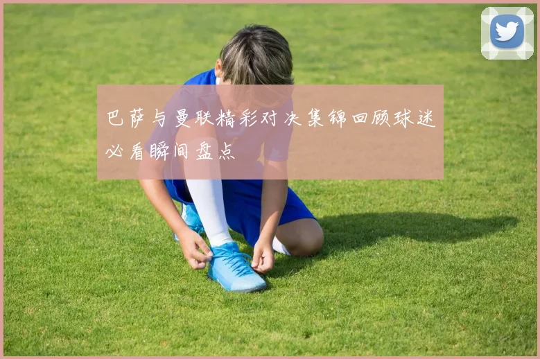 巴萨与曼联精彩对决集锦回顾球迷必看瞬间盘点