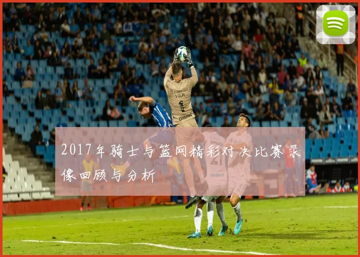 2017年骑士与篮网精彩对决比赛录像回顾与分析