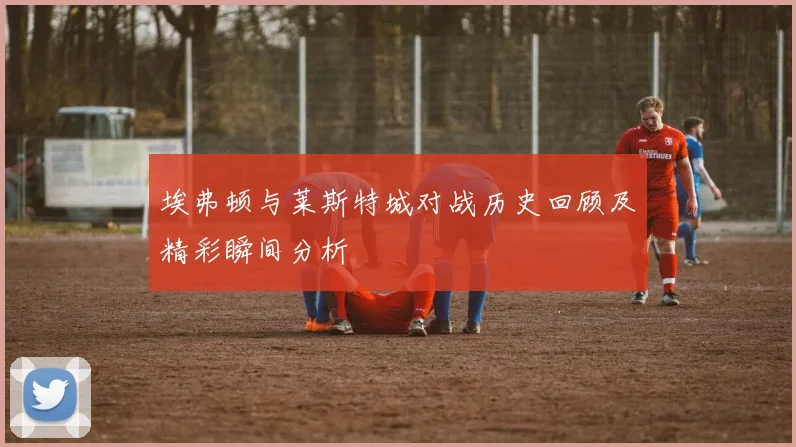 埃弗顿与莱斯特城对战历史回顾及精彩瞬间分析