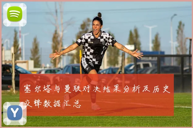 塞尔塔与曼联对决结果分析及历史交锋数据汇总