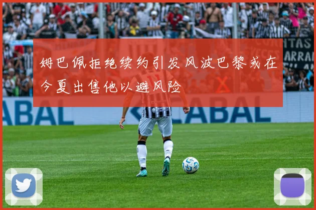 姆巴佩拒绝续约引发风波巴黎或在今夏出售他以避风险