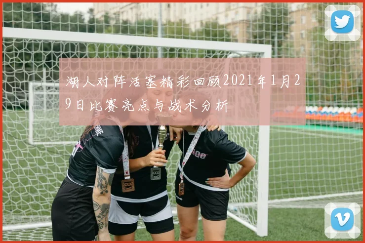 湖人对阵活塞精彩回顾2021年1月29日比赛亮点与战术分析