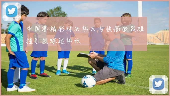 中国赛精彩对决热火与快船激烈碰撞引发球迷热议