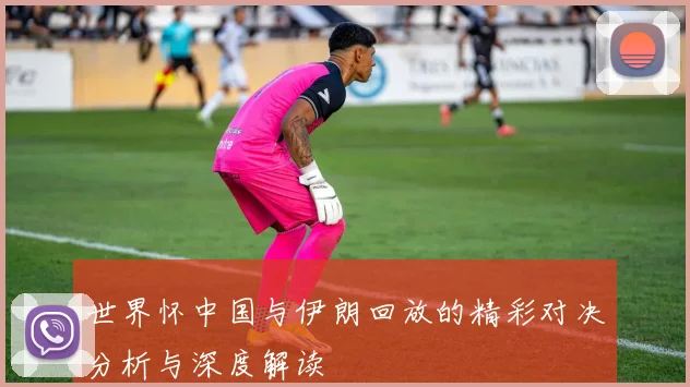 世界怀中国与伊朗回放的精彩对决分析与深度解读