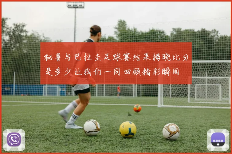 秘鲁与巴拉圭足球赛结果揭晓比分是多少让我们一同回顾精彩瞬间