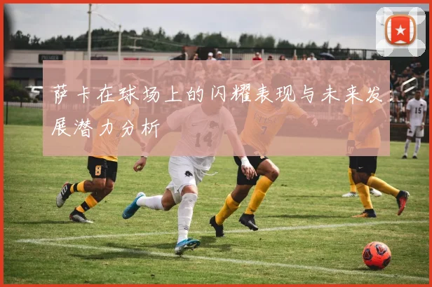 萨卡在球场上的闪耀表现与未来发展潜力分析
