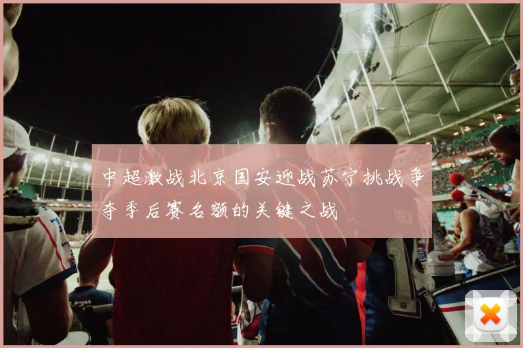 中超激战北京国安迎战苏宁挑战争夺季后赛名额的关键之战