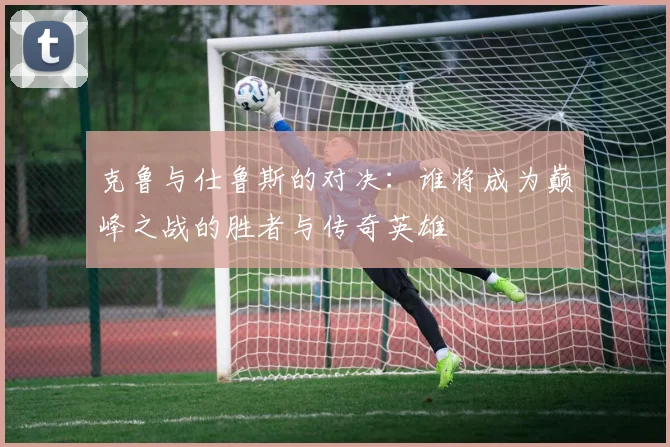 克鲁与仕鲁斯的对决：谁将成为巅峰之战的胜者与传奇英雄