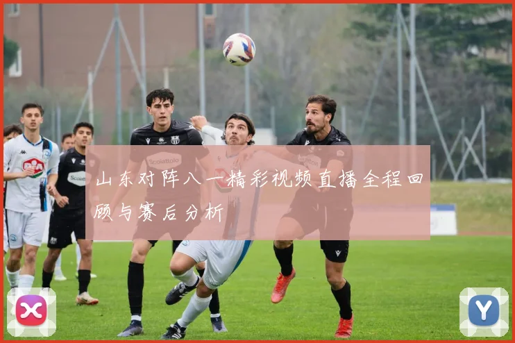 山东对阵八一精彩视频直播全程回顾与赛后分析