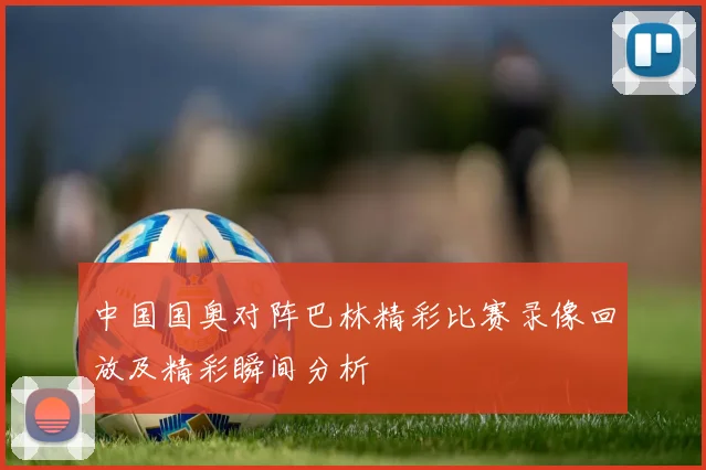 中国国奥对阵巴林精彩比赛录像回放及精彩瞬间分析
