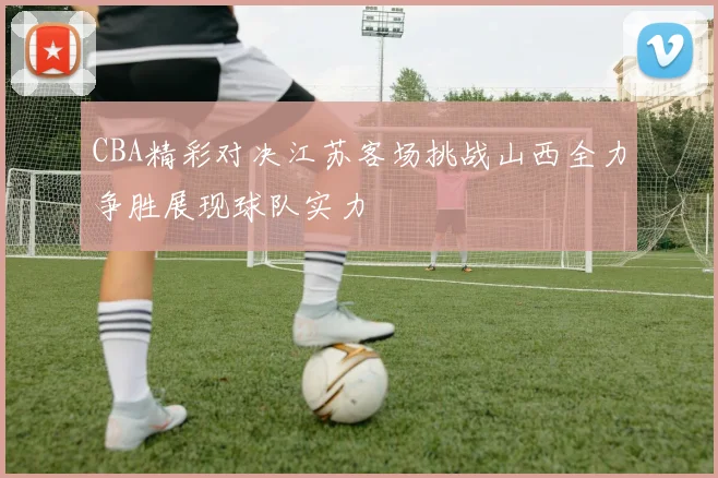 CBA精彩对决江苏客场挑战山西全力争胜展现球队实力